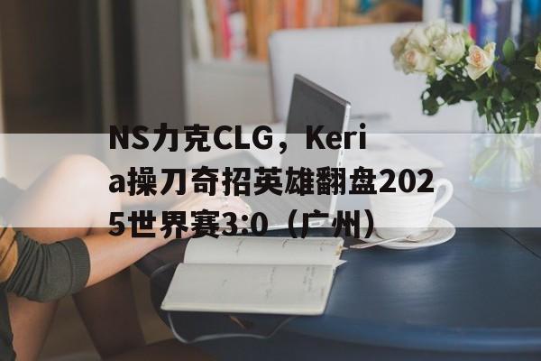 华体会登陆-NS力克CLG，Keria操刀奇招英雄翻盘2025世界赛3:0（广州）  第1张